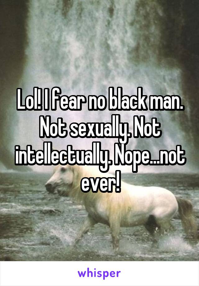 Lol! I fear no black man. Not sexually. Not intellectually. Nope...not ever!