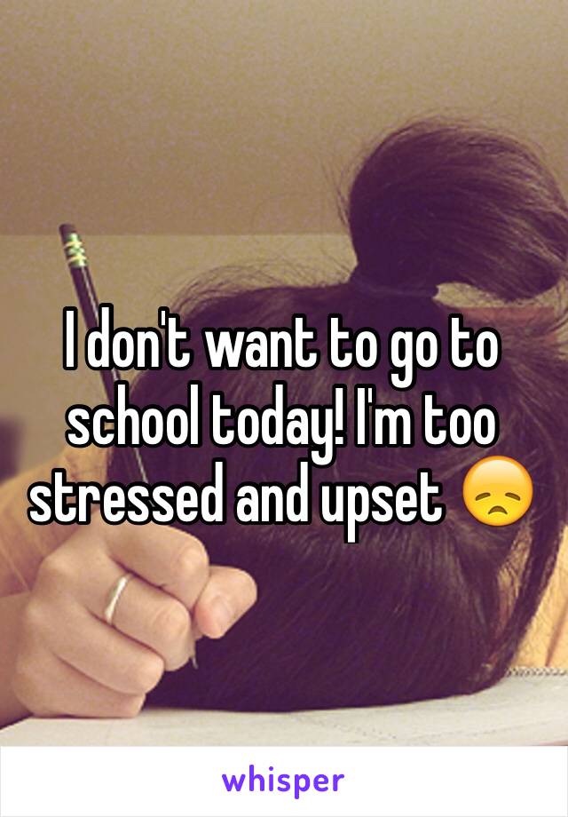 I don't want to go to school today! I'm too stressed and upset 😞