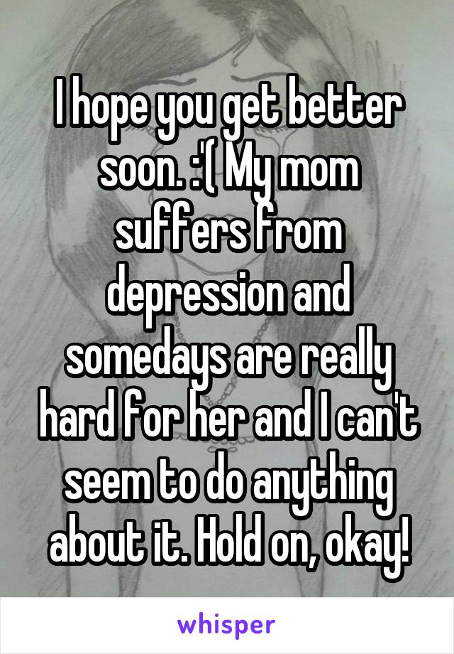 I hope you get better soon. :'( My mom suffers from depression and somedays are really hard for her and I can't seem to do anything about it. Hold on, okay!