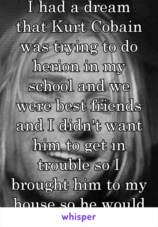 I had a dream that Kurt Cobain was trying to do herion in my school and we were best friends and I didn't want him to get in trouble so I brought him to my house so he would be safe 💕❤