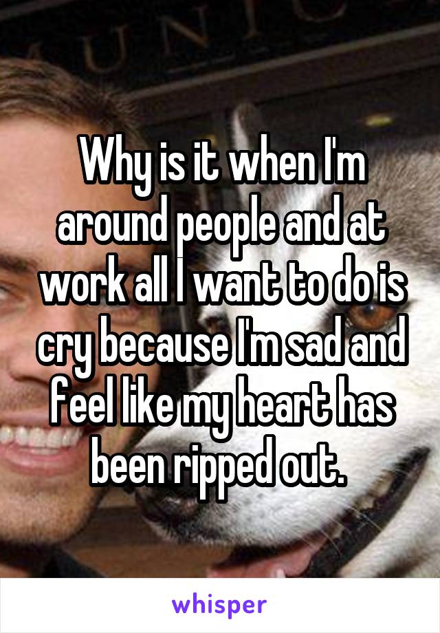 Why is it when I'm around people and at work all I want to do is cry because I'm sad and feel like my heart has been ripped out. 