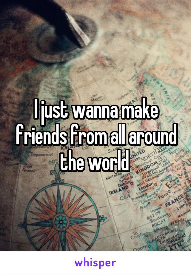 I just wanna make friends from all around the world 