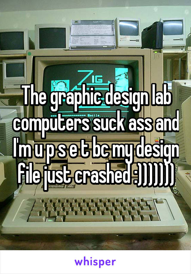 The graphic design lab computers suck ass and I'm u p s e t bc my design file just crashed :)))))))