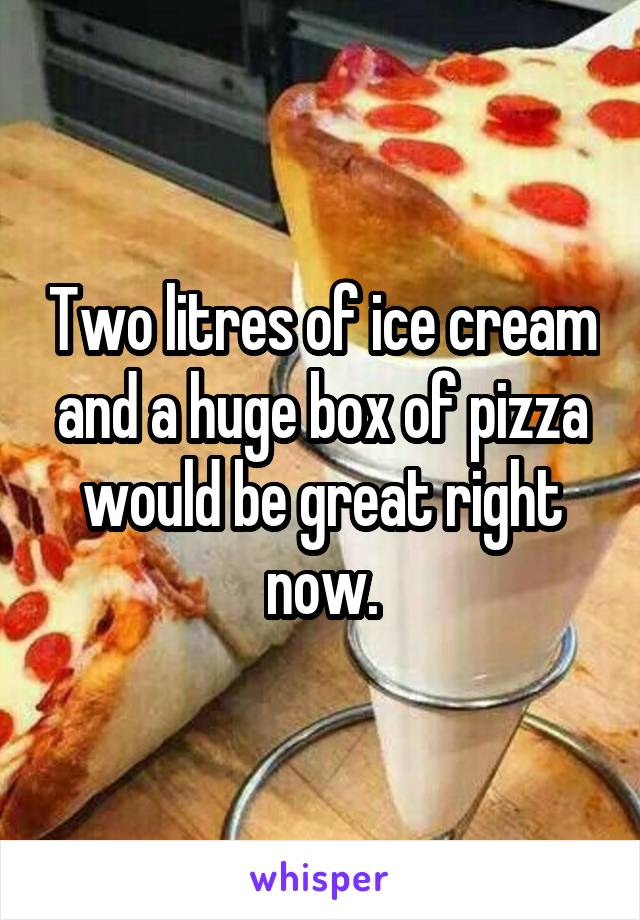 Two litres of ice cream and a huge box of pizza would be great right now.