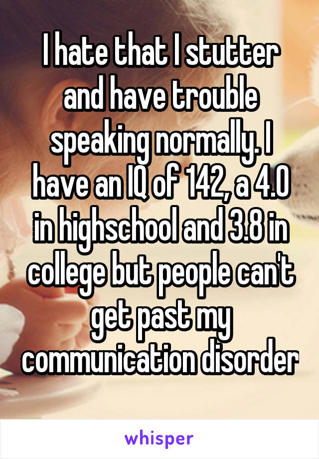 I hate that I stutter and have trouble speaking normally. I have an IQ of 142, a 4.0 in highschool and 3.8 in college but people can't get past my communication disorder 