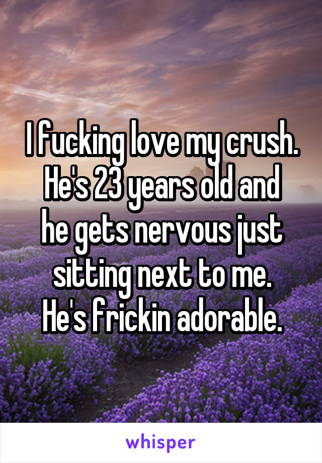 I fucking love my crush.
He's 23 years old and he gets nervous just sitting next to me.
He's frickin adorable.