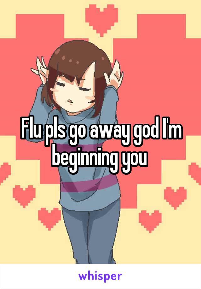 Flu pls go away god I'm beginning you 