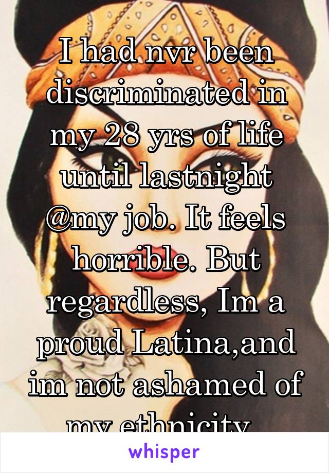 I had nvr been discriminated in my 28 yrs of life until lastnight @my job. It feels horrible. But regardless, Im a proud Latina,and im not ashamed of my ethnicity. 