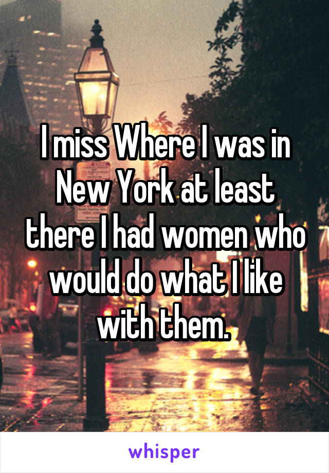 I miss Where I was in New York at least there I had women who would do what I like with them. 