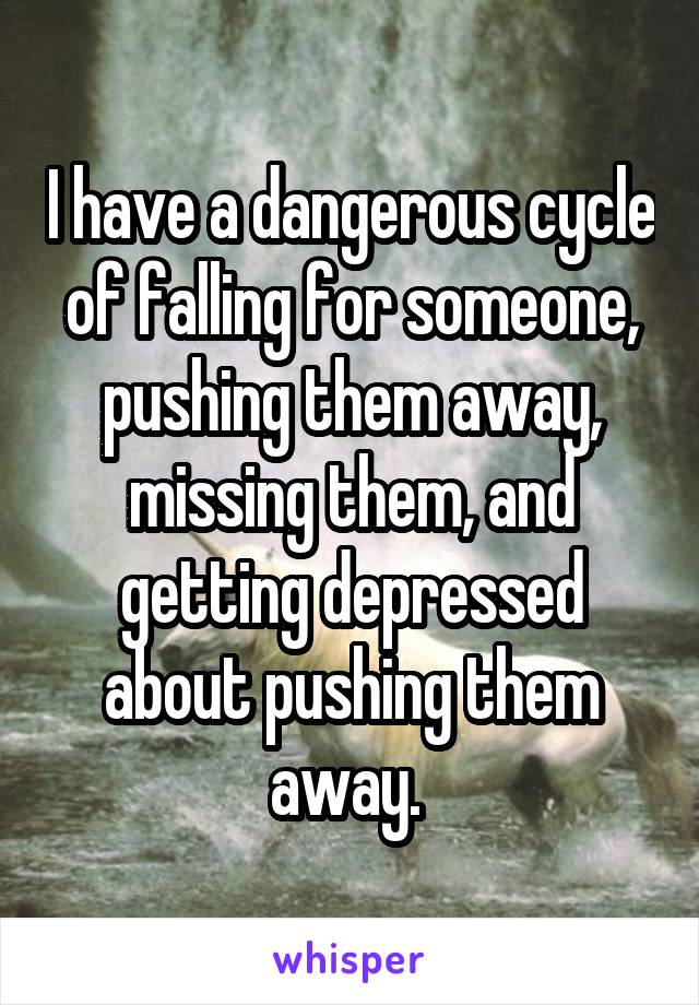 I have a dangerous cycle of falling for someone, pushing them away, missing them, and getting depressed about pushing them away. 