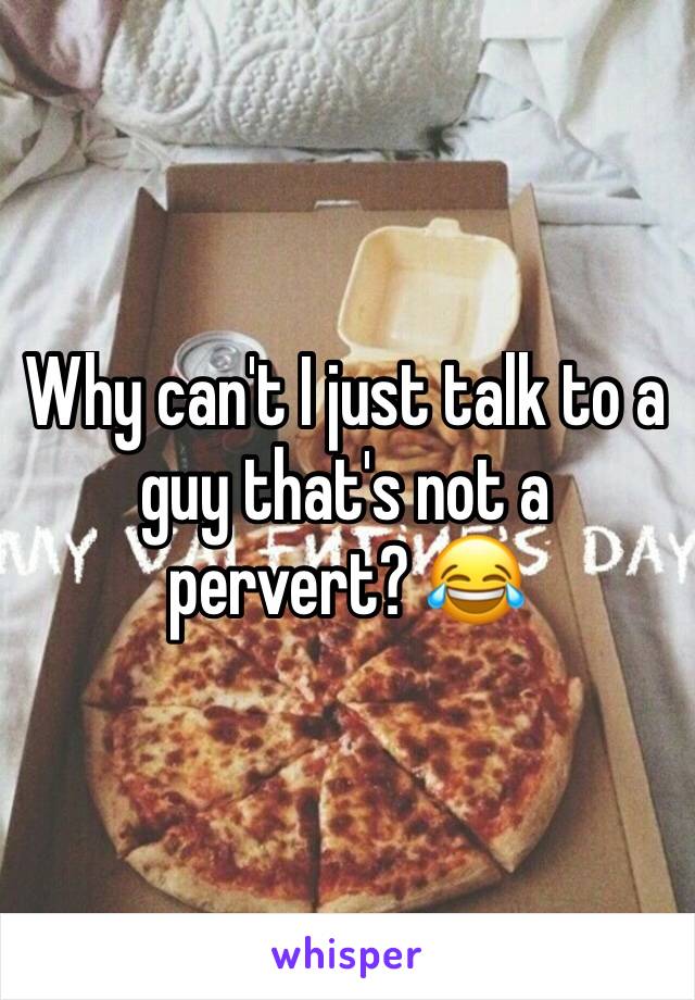 Why can't I just talk to a guy that's not a pervert? 😂