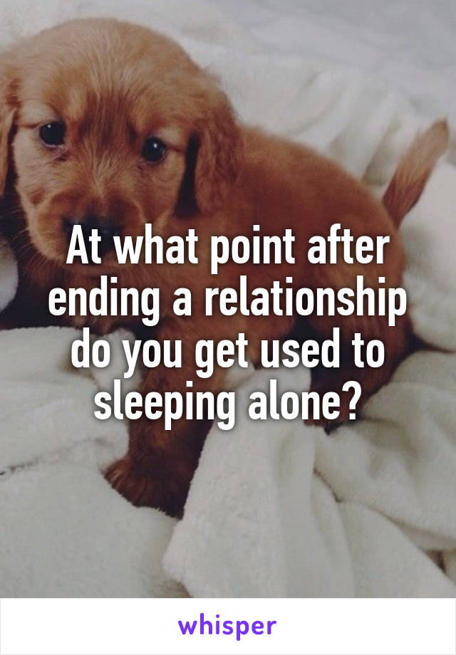 At what point after ending a relationship do you get used to sleeping alone?