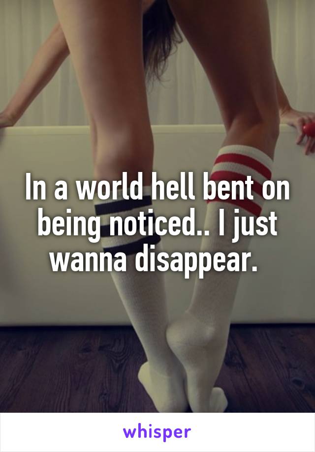 In a world hell bent on being noticed.. I just wanna disappear. 