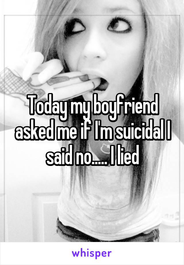 Today my boyfriend asked me if I'm suicidal I said no..... I lied