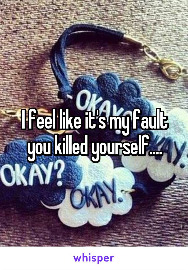 I feel like it's my fault you killed yourself....