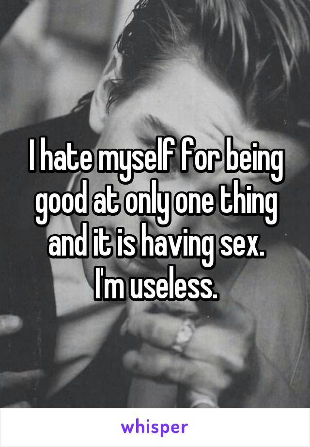 I hate myself for being good at only one thing and it is having sex.
I'm useless.