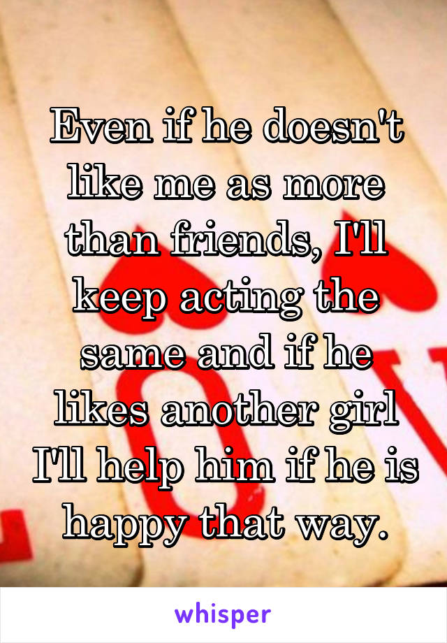 Even if he doesn't like me as more than friends, I'll keep acting the same and if he likes another girl I'll help him if he is happy that way.