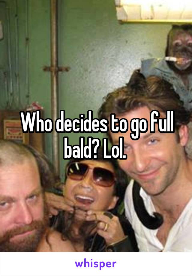 Who decides to go full bald? Lol. 