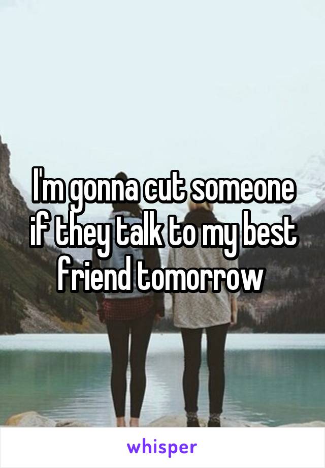 I'm gonna cut someone if they talk to my best friend tomorrow 