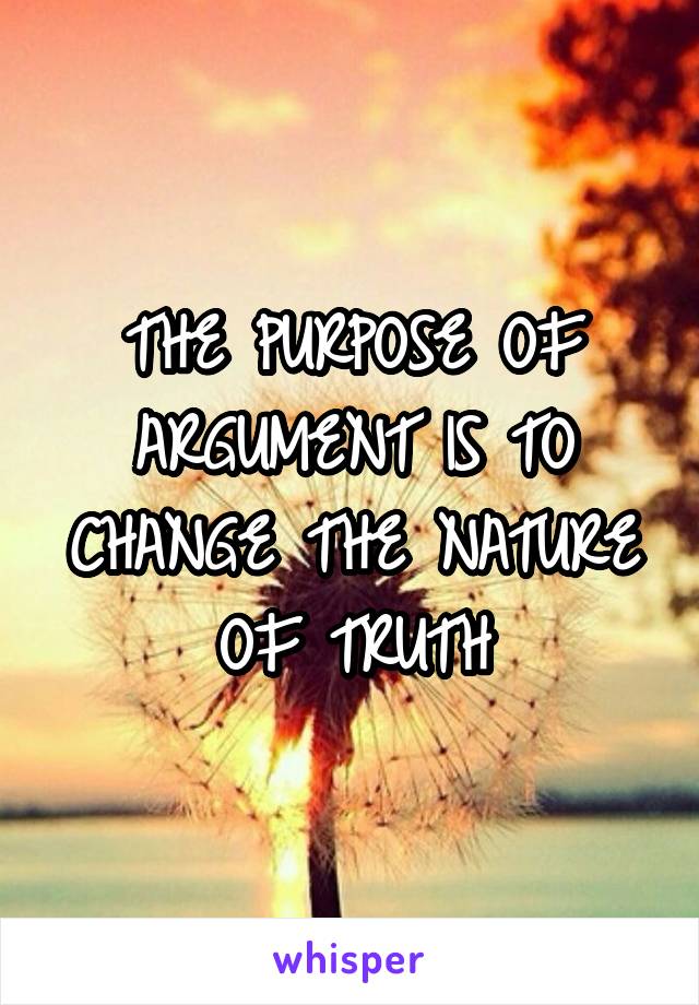 THE PURPOSE OF ARGUMENT IS TO CHANGE THE NATURE OF TRUTH