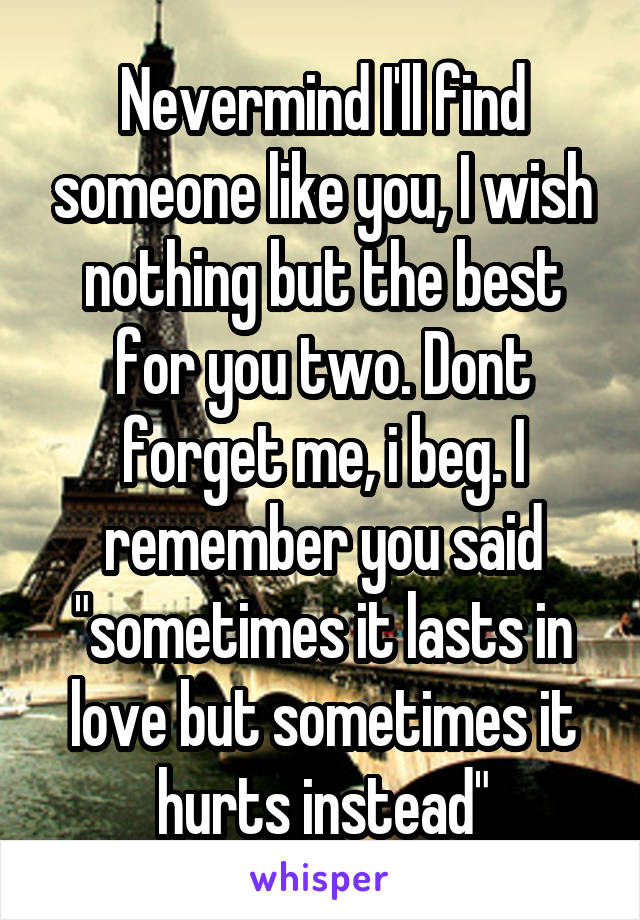 Nevermind I'll find someone like you, I wish nothing but the best for you two. Dont forget me, i beg. I remember you said "sometimes it lasts in love but sometimes it hurts instead"