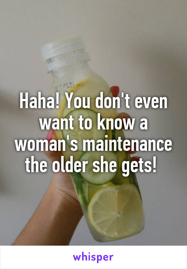 Haha! You don't even want to know a woman's maintenance the older she gets! 