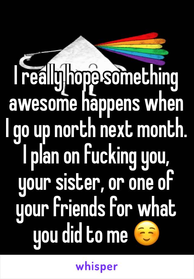 I really hope something awesome happens when I go up north next month. I plan on fucking you, your sister, or one of your friends for what you did to me ☺️