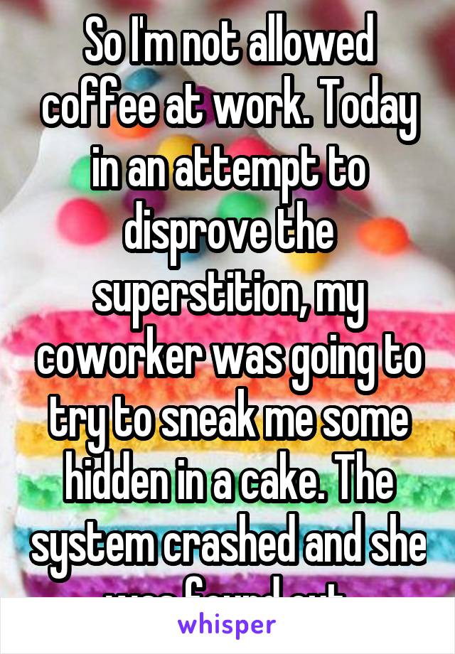 So I'm not allowed coffee at work. Today in an attempt to disprove the superstition, my coworker was going to try to sneak me some hidden in a cake. The system crashed and she was found out.