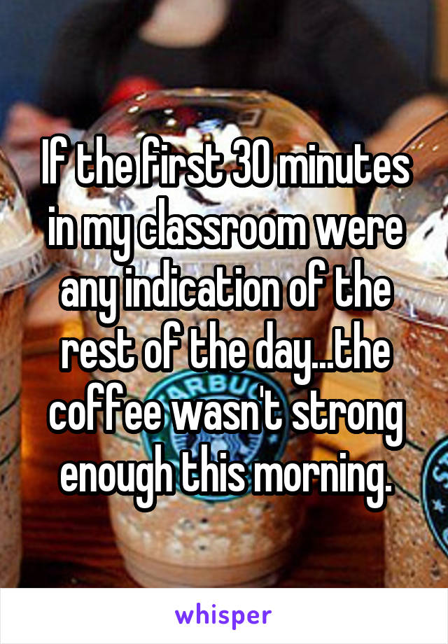 If the first 30 minutes in my classroom were any indication of the rest of the day...the coffee wasn't strong enough this morning.