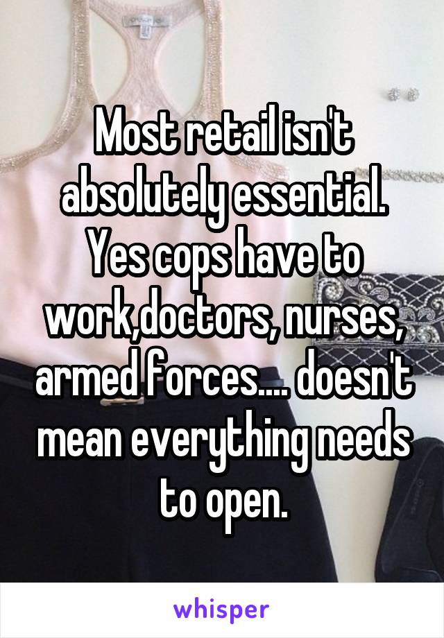 Most retail isn't absolutely essential. Yes cops have to work,doctors, nurses, armed forces.... doesn't mean everything needs to open.