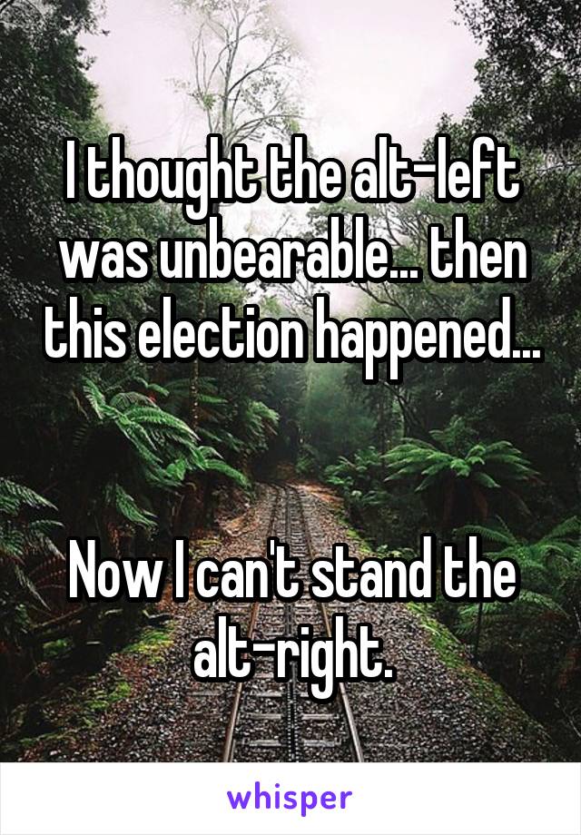 I thought the alt-left was unbearable... then this election happened... 

Now I can't stand the alt-right.