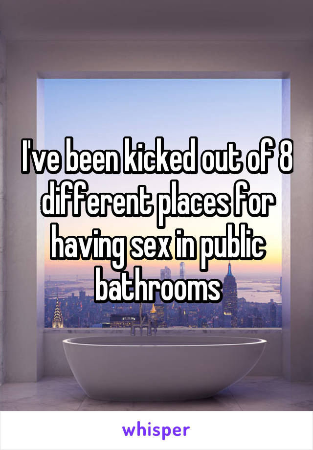 I've been kicked out of 8 different places for having sex in public bathrooms