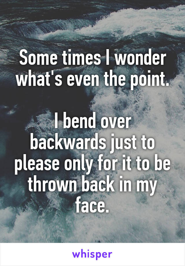 Some times I wonder what's even the point.

I bend over backwards just to please only for it to be thrown back in my face.