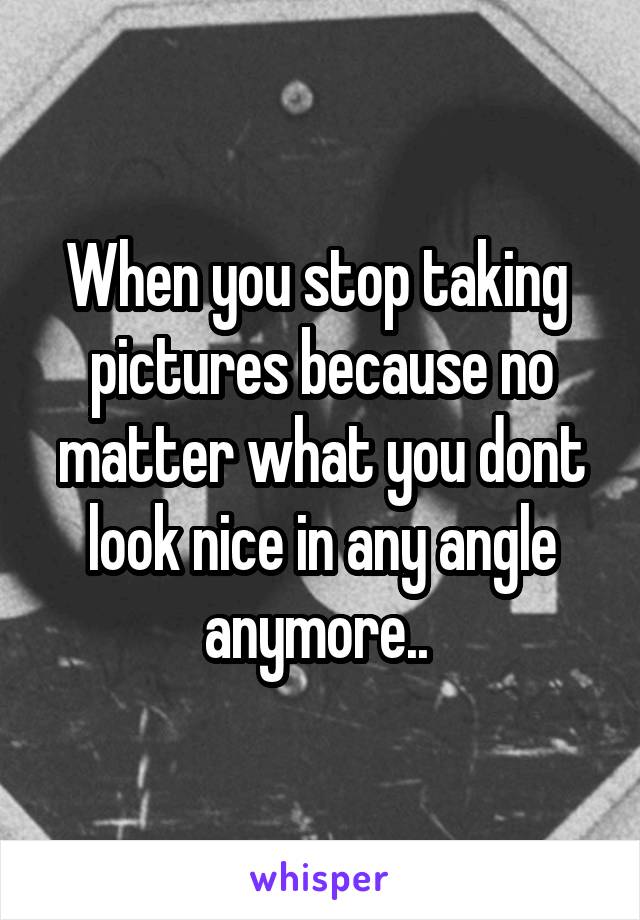 When you stop taking  pictures because no matter what you dont look nice in any angle anymore.. 