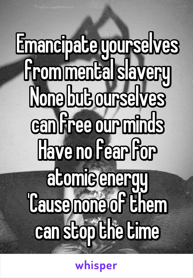 Emancipate yourselves
from mental slavery
None but ourselves can free our minds
Have no fear for atomic energy
'Cause none of them can stop the time