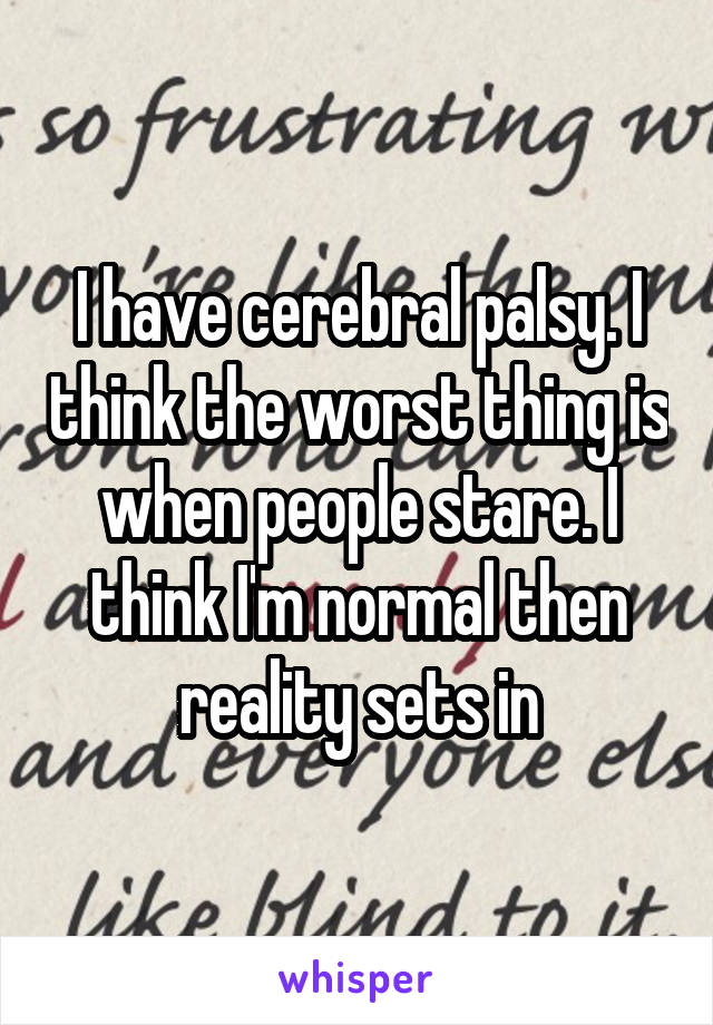I have cerebral palsy. I think the worst thing is when people stare. I think I'm normal then reality sets in