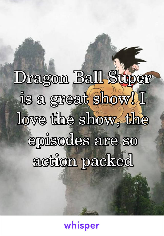 Dragon Ball Super is a great show! I love the show, the episodes are so action packed