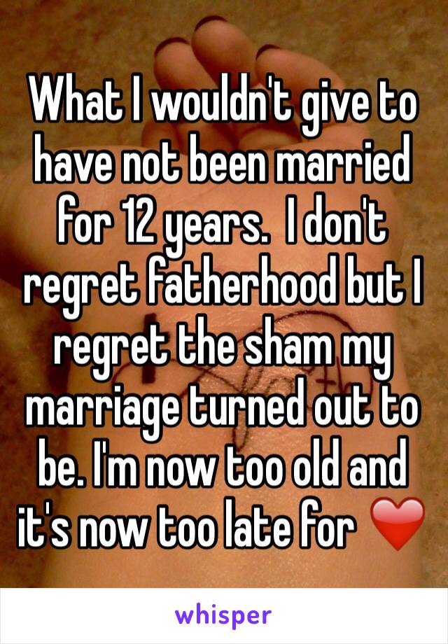 What I wouldn't give to have not been married for 12 years.  I don't regret fatherhood but I regret the sham my marriage turned out to be. I'm now too old and it's now too late for ❤️ 