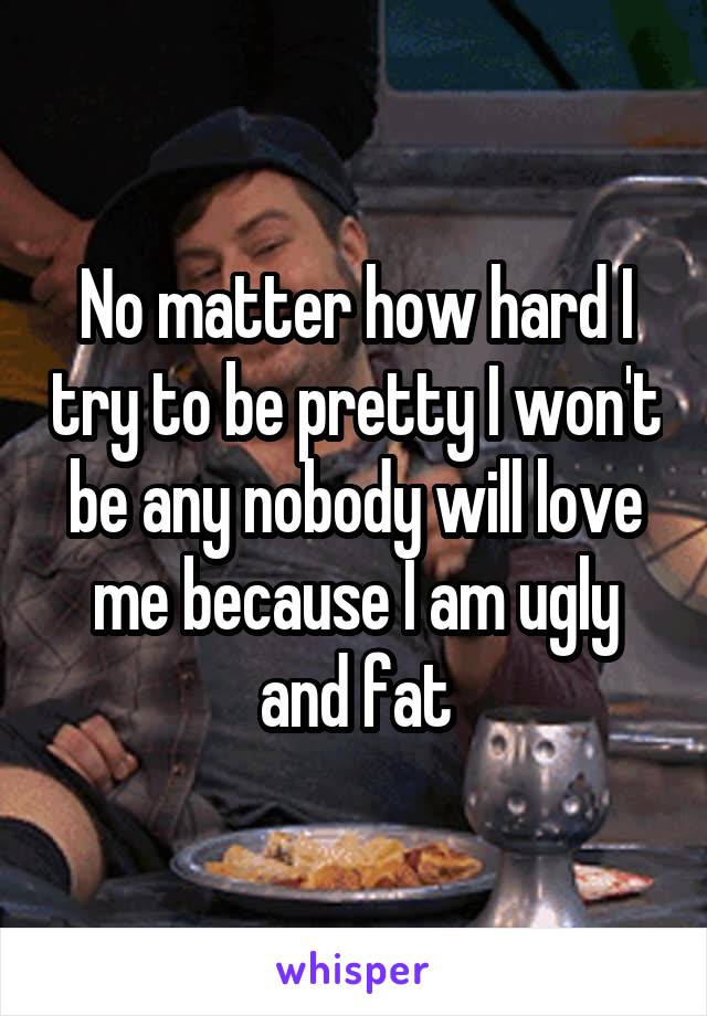 No matter how hard I try to be pretty I won't be any nobody will love me because I am ugly and fat