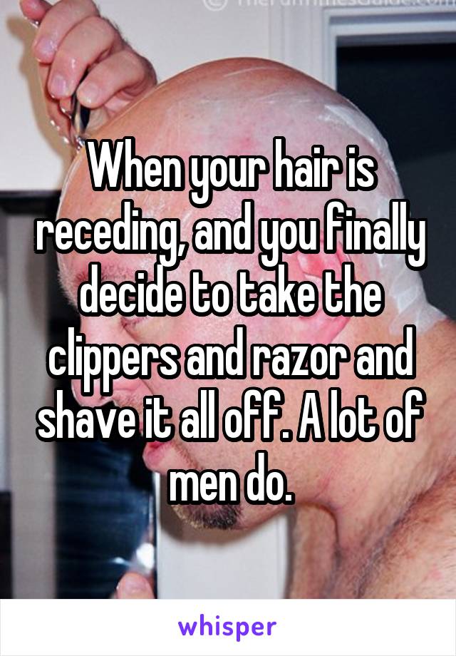 When your hair is receding, and you finally decide to take the clippers and razor and shave it all off. A lot of men do.