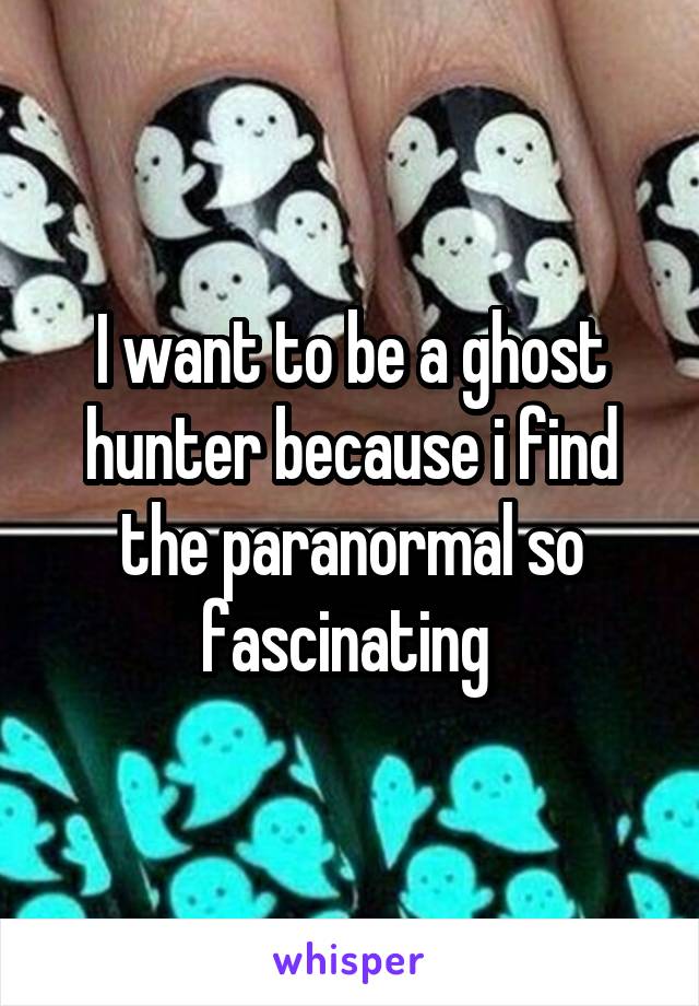 I want to be a ghost hunter because i find the paranormal so fascinating 