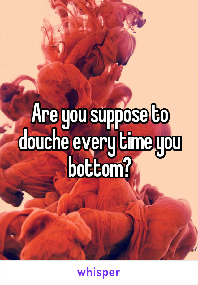 Are you suppose to douche every time you bottom?