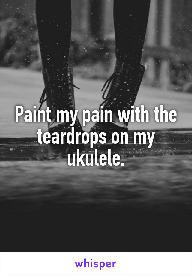 Paint my pain with the teardrops on my ukulele.