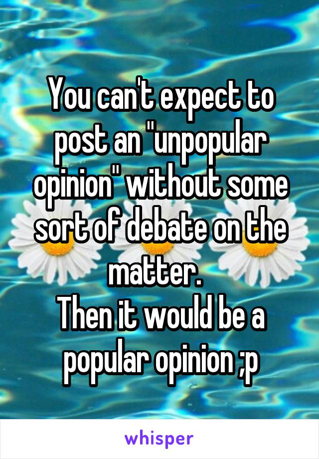 You can't expect to post an "unpopular opinion" without some sort of debate on the matter.  
Then it would be a popular opinion ;p