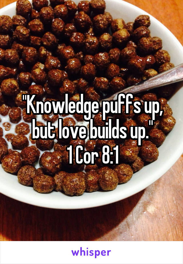 "Knowledge puffs up, but love builds up."
1 Cor 8:1