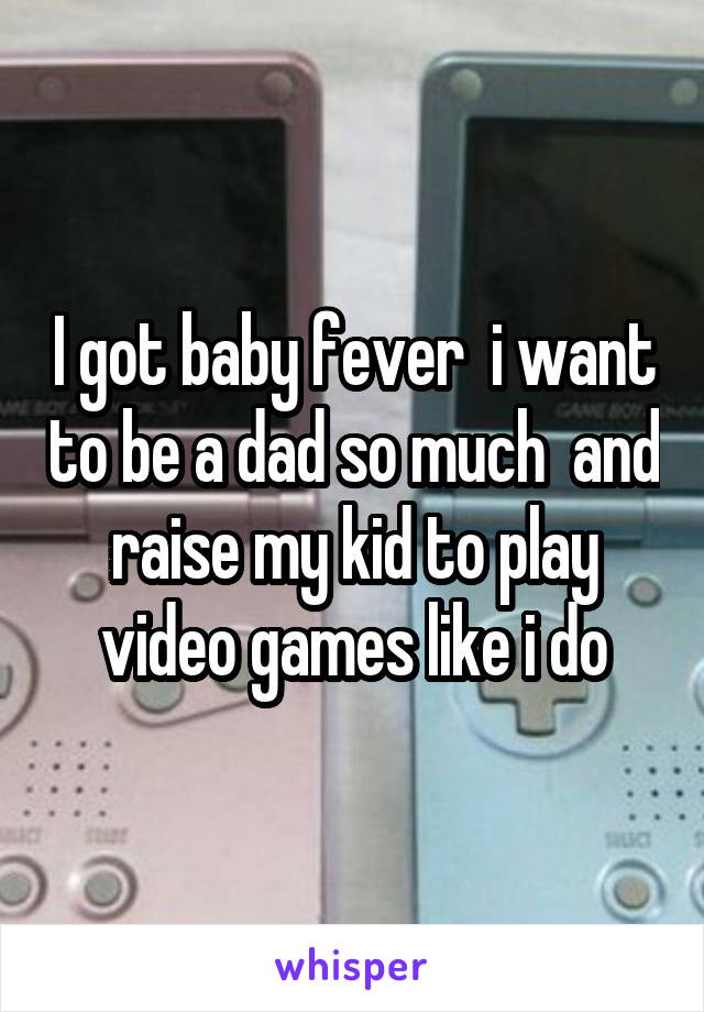 I got baby fever  i want to be a dad so much  and raise my kid to play video games like i do