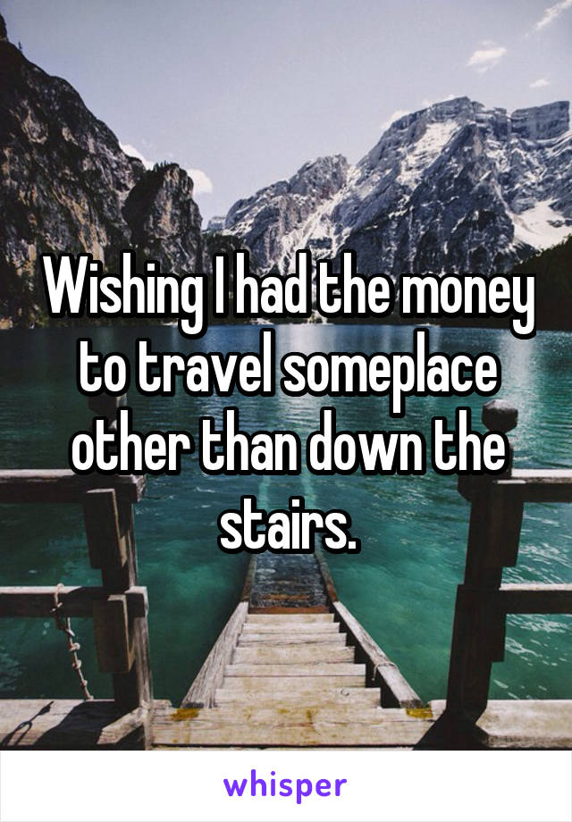 Wishing I had the money to travel someplace other than down the stairs.