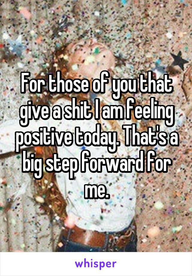 For those of you that give a shit I am feeling positive today. That's a big step forward for me.