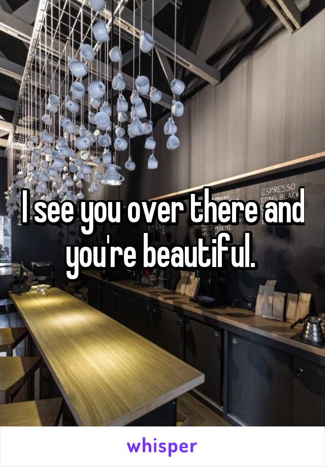 I see you over there and you're beautiful. 