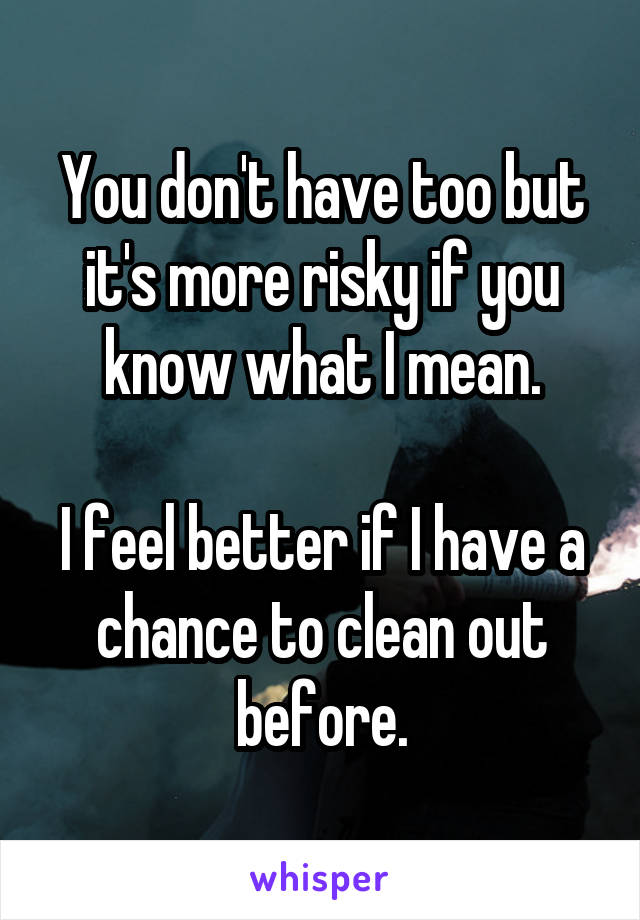 You don't have too but it's more risky if you know what I mean.

I feel better if I have a chance to clean out before.